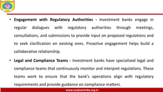 www.sanjivanimba.org.in
• Engagement with Regulatory Authorities - Investment banks engage in
regular dialogues with regulatory authorities through meetings,
consultations, and submissions to provide input on proposed regulations and
to seek clarification on existing ones. Proactive engagement helps build a
collaborative relationship.
• Legal and Compliance Teams - Investment banks have specialized legal and
compliance teams that continuously monitor and interpret regulations. These
teams work to ensure that the bank's operations align with regulatory
requirements and provide guidance on compliance matters.
 