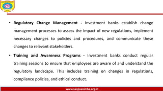 www.sanjivanimba.org.in
• Regulatory Change Management - Investment banks establish change
management processes to assess the impact of new regulations, implement
necessary changes to policies and procedures, and communicate these
changes to relevant stakeholders.
• Training and Awareness Programs - Investment banks conduct regular
training sessions to ensure that employees are aware of and understand the
regulatory landscape. This includes training on changes in regulations,
compliance policies, and ethical conduct.
 