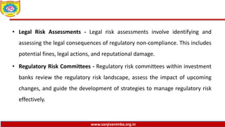 www.sanjivanimba.org.in
• Legal Risk Assessments - Legal risk assessments involve identifying and
assessing the legal consequences of regulatory non-compliance. This includes
potential fines, legal actions, and reputational damage.
• Regulatory Risk Committees - Regulatory risk committees within investment
banks review the regulatory risk landscape, assess the impact of upcoming
changes, and guide the development of strategies to manage regulatory risk
effectively.
 