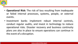 www.sanjivanimba.org.in
• Operational Risk: The risk of loss resulting from inadequate
or failed internal processes, systems, people, or external
events.
• Investment banks implement robust internal controls,
conduct regular audits, and invest in technology to reduce
operational risks. Disaster recovery and business continuity
plans are also in place to ensure operations can continue in
the event of a disruption.
 