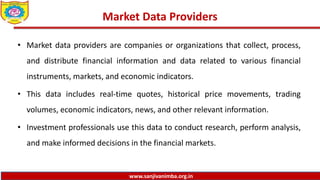 www.sanjivanimba.org.in
Market Data Providers
• Market data providers are companies or organizations that collect, process,
and distribute financial information and data related to various financial
instruments, markets, and economic indicators.
• This data includes real-time quotes, historical price movements, trading
volumes, economic indicators, news, and other relevant information.
• Investment professionals use this data to conduct research, perform analysis,
and make informed decisions in the financial markets.
 