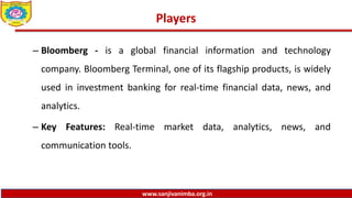 www.sanjivanimba.org.in
Players
– Bloomberg - is a global financial information and technology
company. Bloomberg Terminal, one of its flagship products, is widely
used in investment banking for real-time financial data, news, and
analytics.
– Key Features: Real-time market data, analytics, news, and
communication tools.
 