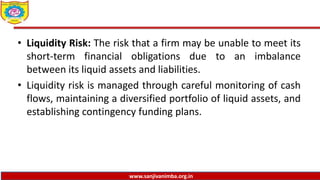 www.sanjivanimba.org.in
• Liquidity Risk: The risk that a firm may be unable to meet its
short-term financial obligations due to an imbalance
between its liquid assets and liabilities.
• Liquidity risk is managed through careful monitoring of cash
flows, maintaining a diversified portfolio of liquid assets, and
establishing contingency funding plans.
 