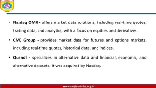 www.sanjivanimba.org.in
• Nasdaq OMX - offers market data solutions, including real-time quotes,
trading data, and analytics, with a focus on equities and derivatives.
• CME Group - provides market data for futures and options markets,
including real-time quotes, historical data, and indices.
• Quandl - specializes in alternative data and financial, economic, and
alternative datasets. It was acquired by Nasdaq.
 