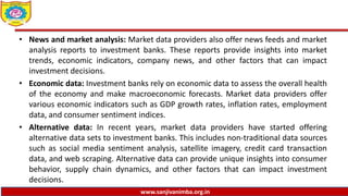 www.sanjivanimba.org.in
• News and market analysis: Market data providers also offer news feeds and market
analysis reports to investment banks. These reports provide insights into market
trends, economic indicators, company news, and other factors that can impact
investment decisions.
• Economic data: Investment banks rely on economic data to assess the overall health
of the economy and make macroeconomic forecasts. Market data providers offer
various economic indicators such as GDP growth rates, inflation rates, employment
data, and consumer sentiment indices.
• Alternative data: In recent years, market data providers have started offering
alternative data sets to investment banks. This includes non-traditional data sources
such as social media sentiment analysis, satellite imagery, credit card transaction
data, and web scraping. Alternative data can provide unique insights into consumer
behavior, supply chain dynamics, and other factors that can impact investment
decisions.
 