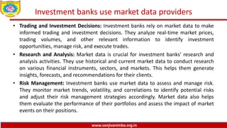 www.sanjivanimba.org.in
Investment banks use market data providers
• Trading and Investment Decisions: Investment banks rely on market data to make
informed trading and investment decisions. They analyze real-time market prices,
trading volumes, and other relevant information to identify investment
opportunities, manage risk, and execute trades.
• Research and Analysis: Market data is crucial for investment banks' research and
analysis activities. They use historical and current market data to conduct research
on various financial instruments, sectors, and markets. This helps them generate
insights, forecasts, and recommendations for their clients.
• Risk Management: Investment banks use market data to assess and manage risk.
They monitor market trends, volatility, and correlations to identify potential risks
and adjust their risk management strategies accordingly. Market data also helps
them evaluate the performance of their portfolios and assess the impact of market
events on their positions.
 
