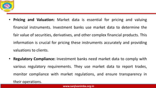www.sanjivanimba.org.in
• Pricing and Valuation: Market data is essential for pricing and valuing
financial instruments. Investment banks use market data to determine the
fair value of securities, derivatives, and other complex financial products. This
information is crucial for pricing these instruments accurately and providing
valuations to clients.
• Regulatory Compliance: Investment banks need market data to comply with
various regulatory requirements. They use market data to report trades,
monitor compliance with market regulations, and ensure transparency in
their operations.
 