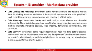www.sanjivanimba.org.in
Factors – IB consider - Market data provider
• Data Quality and Accuracy: Investment banks rely on accurate and reliable market
data for making informed decisions. It is essential to evaluate the data provider's
track record for accuracy, completeness, and timeliness of their data.
• Data Coverage: Investment banks deal with various asset classes and financial
instruments. The market data provider should offer comprehensive coverage across
multiple markets, including equities, fixed income, derivatives, commodities, and
currencies.
• Data Delivery: Investment banks require real-time or near-real-time data to stay up-
to-date with market movements. Consider the data provider's delivery mechanisms,
such as APIs, direct feeds, or web-based platforms, to ensure they can provide data
in the required format and frequency.
 