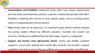 www.sanjivanimba.org.in
• Customization and Flexibility: Investment banks often have unique requirements
and may need customized data solutions. Look for a market data provider that offers
flexibility in tailoring their services to meet specific needs, such as creating custom
indices or integrating with internal systems.
• Cost: Market data can be expensive, so investment banks should carefully evaluate
the pricing models offered by different providers. Consider the overall cost
structure, including any additional fees for data usage, support, or integration.
• Support and Service Level Agreements (SLAs): Timely and reliable customer
support is crucial when dealing with market data. Evaluate the provider's support
capabilities and SLAs to ensure they can address any issues promptly and efficiently.
 
