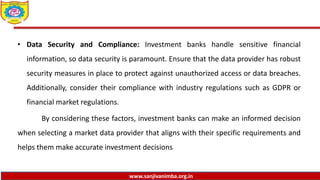 www.sanjivanimba.org.in
• Data Security and Compliance: Investment banks handle sensitive financial
information, so data security is paramount. Ensure that the data provider has robust
security measures in place to protect against unauthorized access or data breaches.
Additionally, consider their compliance with industry regulations such as GDPR or
financial market regulations.
By considering these factors, investment banks can make an informed decision
when selecting a market data provider that aligns with their specific requirements and
helps them make accurate investment decisions
 
