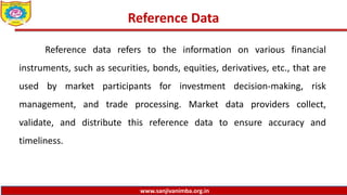 www.sanjivanimba.org.in
Reference Data
Reference data refers to the information on various financial
instruments, such as securities, bonds, equities, derivatives, etc., that are
used by market participants for investment decision-making, risk
management, and trade processing. Market data providers collect,
validate, and distribute this reference data to ensure accuracy and
timeliness.
 