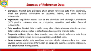 www.sanjivanimba.org.in
Sources of Reference Data
• Exchanges: Market data providers often obtain reference data from exchanges,
which can provide information on securities, indices, and other financial
instruments.
• Regulators: Regulatory bodies such as the Securities and Exchange Commission
(SEC) provide reference data on companies, securities, and other financial
instruments.
• Data vendors: Market data providers may also obtain reference data from other
data vendors, who specialize in collecting and aggregating financial data.
• Corporate actions: Market data providers may also obtain reference data from
corporate actions such as mergers, acquisitions, and stock splits.
• News sources: Market data providers may also obtain reference data from news
sources, which can provide information on corporate events, economic indicators,
and other market-moving events.
 