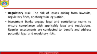 www.sanjivanimba.org.in
• Regulatory Risk: The risk of losses arising from lawsuits,
regulatory fines, or changes in legislation.
• Investment banks engage legal and compliance teams to
ensure compliance with applicable laws and regulations.
Regular assessments are conducted to identify and address
potential legal and regulatory risks.
 