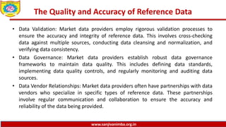 www.sanjivanimba.org.in
The Quality and Accuracy of Reference Data
• Data Validation: Market data providers employ rigorous validation processes to
ensure the accuracy and integrity of reference data. This involves cross-checking
data against multiple sources, conducting data cleansing and normalization, and
verifying data consistency.
• Data Governance: Market data providers establish robust data governance
frameworks to maintain data quality. This includes defining data standards,
implementing data quality controls, and regularly monitoring and auditing data
sources.
• Data Vendor Relationships: Market data providers often have partnerships with data
vendors who specialize in specific types of reference data. These partnerships
involve regular communication and collaboration to ensure the accuracy and
reliability of the data being provided.
 