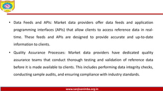 www.sanjivanimba.org.in
• Data Feeds and APIs: Market data providers offer data feeds and application
programming interfaces (APIs) that allow clients to access reference data in real-
time. These feeds and APIs are designed to provide accurate and up-to-date
information to clients.
• Quality Assurance Processes: Market data providers have dedicated quality
assurance teams that conduct thorough testing and validation of reference data
before it is made available to clients. This includes performing data integrity checks,
conducting sample audits, and ensuring compliance with industry standards.
 