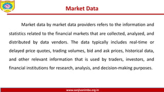 www.sanjivanimba.org.in
Market Data
Market data by market data providers refers to the information and
statistics related to the financial markets that are collected, analyzed, and
distributed by data vendors. The data typically includes real-time or
delayed price quotes, trading volumes, bid and ask prices, historical data,
and other relevant information that is used by traders, investors, and
financial institutions for research, analysis, and decision-making purposes.
 
