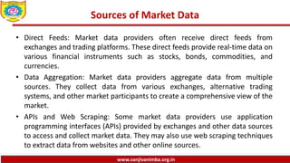 www.sanjivanimba.org.in
Sources of Market Data
• Direct Feeds: Market data providers often receive direct feeds from
exchanges and trading platforms. These direct feeds provide real-time data on
various financial instruments such as stocks, bonds, commodities, and
currencies.
• Data Aggregation: Market data providers aggregate data from multiple
sources. They collect data from various exchanges, alternative trading
systems, and other market participants to create a comprehensive view of the
market.
• APIs and Web Scraping: Some market data providers use application
programming interfaces (APIs) provided by exchanges and other data sources
to access and collect market data. They may also use web scraping techniques
to extract data from websites and other online sources.
 