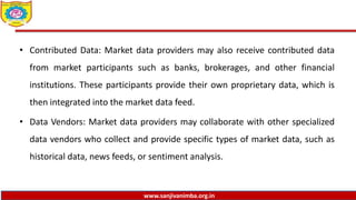 www.sanjivanimba.org.in
• Contributed Data: Market data providers may also receive contributed data
from market participants such as banks, brokerages, and other financial
institutions. These participants provide their own proprietary data, which is
then integrated into the market data feed.
• Data Vendors: Market data providers may collaborate with other specialized
data vendors who collect and provide specific types of market data, such as
historical data, news feeds, or sentiment analysis.
 