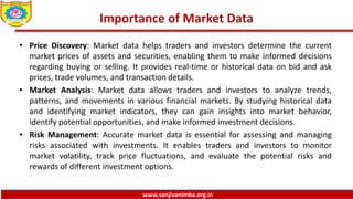 www.sanjivanimba.org.in
Importance of Market Data
• Price Discovery: Market data helps traders and investors determine the current
market prices of assets and securities, enabling them to make informed decisions
regarding buying or selling. It provides real-time or historical data on bid and ask
prices, trade volumes, and transaction details.
• Market Analysis: Market data allows traders and investors to analyze trends,
patterns, and movements in various financial markets. By studying historical data
and identifying market indicators, they can gain insights into market behavior,
identify potential opportunities, and make informed investment decisions.
• Risk Management: Accurate market data is essential for assessing and managing
risks associated with investments. It enables traders and investors to monitor
market volatility, track price fluctuations, and evaluate the potential risks and
rewards of different investment options.
 