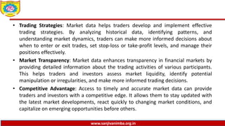www.sanjivanimba.org.in
• Trading Strategies: Market data helps traders develop and implement effective
trading strategies. By analyzing historical data, identifying patterns, and
understanding market dynamics, traders can make more informed decisions about
when to enter or exit trades, set stop-loss or take-profit levels, and manage their
positions effectively.
• Market Transparency: Market data enhances transparency in financial markets by
providing detailed information about the trading activities of various participants.
This helps traders and investors assess market liquidity, identify potential
manipulation or irregularities, and make more informed trading decisions.
• Competitive Advantage: Access to timely and accurate market data can provide
traders and investors with a competitive edge. It allows them to stay updated with
the latest market developments, react quickly to changing market conditions, and
capitalize on emerging opportunities before others.
 