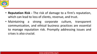 www.sanjivanimba.org.in
• Reputation Risk - The risk of damage to a firm's reputation,
which can lead to loss of clients, revenue, and trust.
• Maintaining a strong corporate culture, transparent
communication, and ethical business practices are essential
to manage reputation risk. Promptly addressing issues and
crises is also crucial.
 