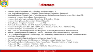 www.sanjivanimba.org.in
References
• Investment Banking Guide, Allison Otto – Published by Vanderbilt University – By
• Invest Banking & Financial Services – Published by Gopalan College of Engineering & Management
• Securities Operations – A Guide to Trade & Position Management - Michael Simmons – Published by John Wiley & Sons, LTD.
• Introduction to Investment Banking Career, Readintrobooks.com
• Investment Banking, Concepts, Analysis and Cases, Pratap Giri S, Mc Graw Hill India.
• Investment Banking, Pradeep Subramaniyam, McGraw Hill Education
• Custody Services - Comptroller’s Handbook Jan 2002
• The Custody Services of Banks – July 2016 – Published by The Clearing House
• Investment Banking: Valuation, LBOs, M&A, and IPOs, Joshua Rosenbaum · Joshua Pearl, - Published by Wiley
• Investment Banking and Financial Service s, Dr.S.K.Yadav,
• NISM – Series VII – Securities Operations & Risk Management – Published by National Institute of Securities Markets
• Minimum Capital Requirements for Market Risk – Jan 2019 – Published by Basel Committee on Banking Supervision
• CISI – Global Securities Operations – Edition 16, April 2020 – Published by Chartered Institute for Securities & Investment – Author -
Kevin Petley, Chartered FCSI
• Investment Banking, CA. Tapan Jindal, Published by Bharat Law House Pvt. Ltd.
• Risk and Market Data Providers, Dr.K.M.Bhattacharya, Published by Himalaya Publishing House Pvt., Ltd.
• The Trade Lifecycle: Behind the Scenes of the Trading Process, Robert P Baker, John Published by Wiley & Sons Inc
• Fundamentals of Fund administration – Published by CESR
• Fundamentals of Fund Administration, David Loader, Published by Butterworth-Heinemann
 