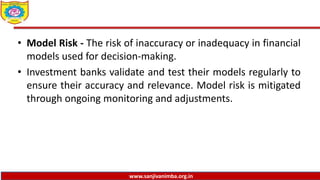 www.sanjivanimba.org.in
• Model Risk - The risk of inaccuracy or inadequacy in financial
models used for decision-making.
• Investment banks validate and test their models regularly to
ensure their accuracy and relevance. Model risk is mitigated
through ongoing monitoring and adjustments.
 