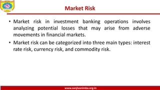 www.sanjivanimba.org.in
Market Risk
• Market risk in investment banking operations involves
analyzing potential losses that may arise from adverse
movements in financial markets.
• Market risk can be categorized into three main types: interest
rate risk, currency risk, and commodity risk.
 