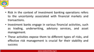 www.sanjivanimba.org.in
• Risk in the context of investment banking operations refers
to the uncertainty associated with financial markets and
transactions.
• Investment banks engage in various financial activities, such
as trading, underwriting, advisory services, and asset
management.
• These activities expose them to different types of risks, and
effective risk management is crucial for their stability and
success
 