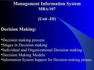 Management Information System
MBA/107
(Unit -III)
Decision Making:
Decision making process
Stages in Decision making
Individual and Organizational Decision making
Decision Making Models
Information System Support for Decision making phases
 