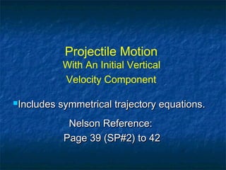Projectile Motion
With An Initial Vertical
Velocity Component
Includes symmetrical trajectory equations.Includes symmetrical trajectory equations.
Nelson Reference:Nelson Reference:
Page 39 (SP#2) to 42Page 39 (SP#2) to 42
 