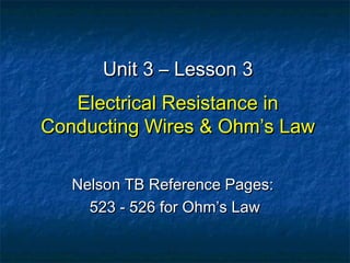 Unit 3 – Lesson 3Unit 3 – Lesson 3
Electrical Resistance inElectrical Resistance in
Conducting Wires & Ohm’s LawConducting Wires & Ohm’s Law
Nelson TB Reference Pages:Nelson TB Reference Pages:
523 - 526 for Ohm’s Law523 - 526 for Ohm’s Law
 