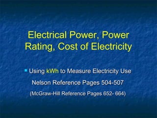 Electrical Power, Power
Rating, Cost of Electricity
 UsingUsing kWh to Measure Electricity Useto Measure Electricity Use
Nelson Reference Pages 504-507Nelson Reference Pages 504-507
(McGraw-Hill Reference Pages 652- 664)(McGraw-Hill Reference Pages 652- 664)
 
