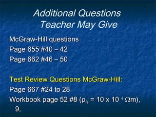 Additional Questions
Teacher May Give
McGraw-Hill questionsMcGraw-Hill questions
Page 655 #40 – 42Page 655 #40 – 42
Page 662 #46 – 50Page 662 #46 – 50
Test Review Questions McGraw-Hill:Test Review Questions McGraw-Hill:
Page 667 #24 to 28Page 667 #24 to 28
Workbook page 52 #8 (ρWorkbook page 52 #8 (ρFeFe = 10 x 10= 10 x 10 -8-8
Ωm),Ωm),
9,9,
 