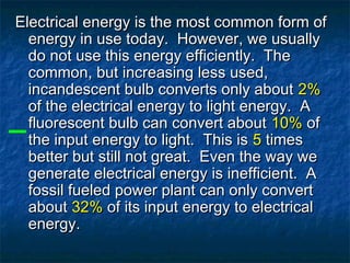 Electrical energy is the most common form ofElectrical energy is the most common form of
energy in use today. However, we usuallyenergy in use today. However, we usually
do not use this energy efficiently. Thedo not use this energy efficiently. The
common, but increasing less used,common, but increasing less used,
incandescent bulb converts only aboutincandescent bulb converts only about 2%2%
of the electrical energy to light energy. Aof the electrical energy to light energy. A
fluorescent bulb can convert aboutfluorescent bulb can convert about 10%10% ofof
the input energy to light. This isthe input energy to light. This is 55 timestimes
better but still not great. Even the way webetter but still not great. Even the way we
generate electrical energy is inefficient. Agenerate electrical energy is inefficient. A
fossil fueled power plant can only convertfossil fueled power plant can only convert
aboutabout 32%32% of its input energy to electricalof its input energy to electrical
energy.energy.
 