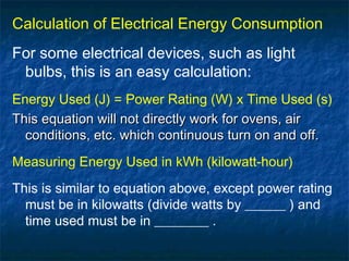Calculation of Electrical Energy Consumption
For some electrical devices, such as light
bulbs, this is an easy calculation:
Energy Used (J) = Power Rating (W) x Time Used (s)
This equation will not directly work for ovens, airThis equation will not directly work for ovens, air
conditions, etc. which continuous turn on and off.conditions, etc. which continuous turn on and off.
Measuring Energy Used in kWh (kilowatt-hour)
This is similar to equation above, except power rating
must be in kilowatts (divide watts by ______ ) and
time used must be in ________ .
 