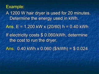 Example:
A 1200 W hair dryer is used for 20 minutes.A 1200 W hair dryer is used for 20 minutes.
Determine the energy used in kWh.Determine the energy used in kWh.
Ans. E = 1.200 kW x (20/60) h = 0.40 kWhE = 1.200 kW x (20/60) h = 0.40 kWh
If electricity costs $ 0.060/kWh, determineIf electricity costs $ 0.060/kWh, determine
the cost to run the dryer.the cost to run the dryer.
Ans.Ans. 0.40 kWh x 0.060 ($/kWh) = $ 0.0240.40 kWh x 0.060 ($/kWh) = $ 0.024
 