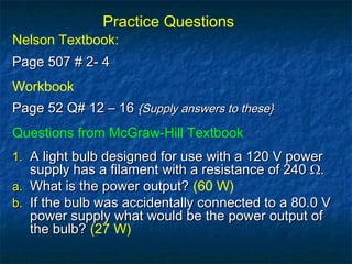 Practice Questions
Nelson Textbook:
Page 507 # 2- 4Page 507 # 2- 4
Workbook
Page 52 Q# 12 – 16Page 52 Q# 12 – 16 {Supply answers to these}{Supply answers to these}
Questions from McGraw-Hill Textbook
1.1. A light bulb designed for use with a 120 V powerA light bulb designed for use with a 120 V power
supply has a filament with a resistance of 240 Ω.supply has a filament with a resistance of 240 Ω.
a.a. What is the power output?What is the power output? (60 W)
b.b. If the bulb was accidentally connected to a 80.0 VIf the bulb was accidentally connected to a 80.0 V
power supply what would be the power output ofpower supply what would be the power output of
the bulb?the bulb? (27 W)
 
