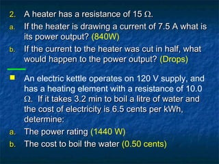 2.2. A heater has a resistance of 15 Ω.A heater has a resistance of 15 Ω.
a.a. If the heater is drawing a current of 7.5 A what isIf the heater is drawing a current of 7.5 A what is
its power output?its power output? (840W)
b.b. If the current to the heater was cut in half, whatIf the current to the heater was cut in half, what
would happen to the power output?would happen to the power output? (Drops)
 An electric kettle operates on 120 V supply, and
has a heating element with a resistance of 10.0
Ω. If it takes 3.2 min to boil a litre of water andΩ. If it takes 3.2 min to boil a litre of water and
the cost of electricity is 6.5 cents per kWh,the cost of electricity is 6.5 cents per kWh,
determine:determine:
a.a. The power ratingThe power rating (1440 W)
b.b. The cost to boil the waterThe cost to boil the water (0.50 cents)
 