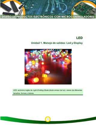 1
LED
Unidad 1. Manejo de salidas: Led y Display
LED: acrónimo inglés de Light Emitting Diode (diodo emisor de luz), vienen de diferentes
tamaños, formas y colores.
 
