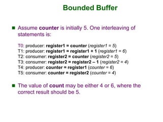 Bounded Buffer
 Assume counter is initially 5. One interleaving of
statements is:
T0: producer: register1 = counter (regi...
