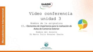 Video conferencia
unidad 3
Nombre de la asignatura
U3.-Elementos de importancia para la realización de
Actos de Comercio Exterior
Nombre del docente
DL Marco Tulio Rosales Ibarra
 