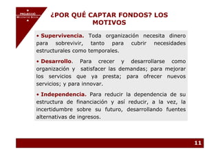 PROJECCIÓ
       PROJECCIÓ
MECENATGE SOCIAL        ¿POR QUÉ CAPTAR FONDOS? LOS
                                  MOTIVOS
     MECENATGE SOCIAL




              • Supervivencia. Toda organización necesita dinero
              para sobrevivir, tanto para cubrir necesidades
              estructurales como temporales.

              • Desarrollo. Para crecer y desarrollarse como
              organización y satisfacer las demandas; para mejorar
              los servicios que ya presta; para ofrecer nuevos
              servicios; y para innovar.

              • Independencia. Para reducir la dependencia de su
              estructura de financiación y así reducir, a la vez, la
              incertidumbre sobre su futuro, desarrollando fuentes
              alternativas de ingresos.



                                                                       11
 