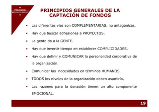 PROJECCIÓ
       PROJECCIÓ
MECENATGE SOCIAL
                        PRINCIPIOS GENERALES DE LA
     MECENATGE SOCIAL
                           CAPTACIÓN DE FONDOS

              •   Las diferentes vías son COMPLEMENTARIAS, no antagónicas.

              •   Hay que buscar adhesiones a PROYECTOS.

              •   La gente da a la GENTE.

              •   Hay que invertir tiempo en establecer COMPLICIDADES.

              •   Hay que definir y COMUNICAR la personalidad corporativa de

                  la organización.

              •   Comunicar las necesidades en términos HUMANOS.

              •   TODOS los niveles de la organización deben asumirlo.

              •   Las razones para la donación tienen un alto componente

                  EMOCIONAL.

                                                                               19
 