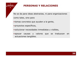 PROJECCIÓ
       PROJECCIÓ
MECENATGE SOCIAL
     MECENATGE SOCIAL
                        PERSONAS Y RELACIONES


              No se da para ideas abstractas, ni para organizaciones

              como tales, sino para

              • temas concretos que ayuden a la gente,

              • proyectos específicos,

              • solucionar necesidades inmediatas y visibles,

              • apoyar causas y valores       que   se   traduzcan   en
                actuaciones tangibles.




                                                                          20
 
