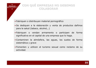 PROJECCIÓ
       PROJECCIÓ
                       CON QUÉ EMPRESAS NO DEBEMOS
                                COLABORAR
MECENATGE SOCIAL
    MECENATGE SOCIAL




          • Fabriquen o distribuyan material pornográfico

          • Se dediquen a la elaboración y venta de productos dañinos
            para la salud (tabaco, alcohol,..)

          • Fabriquen o vendan armamento o participen de              forma
            significativa en el capital de una empresa que lo haga.

          • Contaminen la atmósfera, las aguas, los suelos de forma
            sistemática y grave

          • Fomenten y utilicen el turismo sexual como reclamo de su
            actividad.




                                                                              35
 