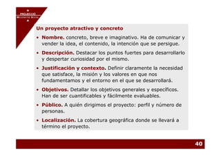 PROJECCIÓ
       PROJECCIÓ
MECENATGE SOCIAL
     MECENATGE SOCIAL



              Un proyecto atractivo y concreto
              • Nombre. concreto, breve e imaginativo. Ha de comunicar y
                vender la idea, el contenido, la intención que se persigue.
              • Descripción. Destacar los puntos fuertes para desarrollarlo
                y despertar curiosidad por el mismo.
              • Justificación y contexto. Definir claramente la necesidad
                que satisface, la misión y los valores en que nos
                fundamentamos y el entorno en el que se desarrollará.
              • Objetivos. Detallar los objetivos generales y específicos.
                Han de ser cuantificables y fácilmente evaluables.
              • Público. A quién dirigimos el proyecto: perfil y número de
                personas.
              • Localización. La cobertura geográfica donde se llevará a
                término el proyecto.


                                                                              40
 