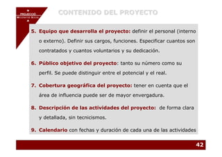 PROJECCIÓ
       PROJECCIÓ
                       CONTENIDO DEL PROYECTO
MECENATGE SOCIAL
    MECENATGE SOCIAL




        5. Equipo que desarrolla el proyecto: definir el personal (interno

              o externo). Definir sus cargos, funciones. Especificar cuantos son

              contratados y cuantos voluntarios y su dedicación.

        6. Público objetivo del proyecto: tanto su número como su

              perfil. Se puede distinguir entre el potencial y el real.

        7. Cobertura geográfica del proyecto: tener en cuenta que el

              área de influencia puede ser de mayor envergadura.

        8. Descripción de las actividades del proyecto: de forma clara

              y detallada, sin tecnicismos.

        9. Calendario con fechas y duración de cada una de las actividades


                                                                                   42
 