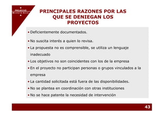 PROJECCIÓ
       PROJECCIÓ
MECENATGE SOCIAL        PRINCIPALES RAZONES POR LAS
                            QUE SE DENIEGAN LOS
     MECENATGE SOCIAL




                                 PROYECTOS
              • Deficientemente documentados.

              • No suscita interés a quien lo revisa.
              • La propuesta no es comprensible, se utiliza un lenguaje
                inadecuado
              • Los objetivos no son coincidentes con los de la empresa
              • En el proyecto no participan personas o grupos vinculados a la
                empresa
              • La cantidad solicitada está fuera de las disponibilidades.
              • No se plantea en coordinación con otras instituciones
              • No se hace patente la necesidad de intervención


                                                                                 43
 