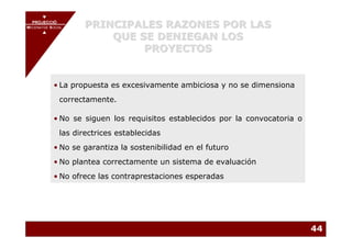 PROJECCIÓ
       PROJECCIÓ
MECENATGE SOCIAL        PRINCIPALES RAZONES POR LAS
                            QUE SE DENIEGAN LOS
     MECENATGE SOCIAL




                                 PROYECTOS


           • La propuesta es excesivamente ambiciosa y no se dimensiona
              correctamente.

           • No se siguen los requisitos establecidos por la convocatoria o
              las directrices establecidas
           • No se garantiza la sostenibilidad en el futuro
           • No plantea correctamente un sistema de evaluación
           • No ofrece las contraprestaciones esperadas




                                                                              44
 